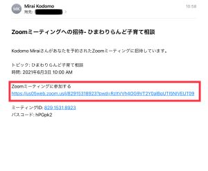 ZOOM相談に参加する説明画像 件名ZOOMミーティングへの招待 ひまわりらんど子育て相談 文面 Kodomo Miraiさんがあなたを予約されたZOOMミーティングに招待しています。 トピック ひまわりらんど子育て相談 時間2021年6月3日午前10時 ZOOMミーティングに参加する。URL ミーティングID82915318923 パスコードhPGpk2
